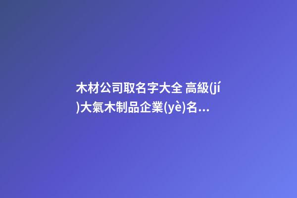 木材公司取名字大全 高級(jí)大氣木制品企業(yè)名字,起名之家